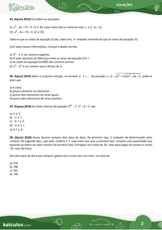 EQUAÇÕES
2
05. (Epcar) 2019) Considere as equações:
(I) 2
x bx 15 0
− + = (𝑏 ∈ ℝ) cujas raízes são os números reais α e β ( )
α β

(II) 2
x kx 15 0
+ + = (𝑘 ∈ ℝ)
Sabe-se que as raízes da equação (I) são, cada uma, 8 unidades menores do que as raízes da equação (II)
Com base nessas informações, marque a opção correta.
a) 3
b k
− é um número negativo.
b) O valor absoluto da diferença entre as raízes da equação (I) é 1
c) As raízes da equação (II) NÃO são números primos.
d) 2 2
α β
− é um número que é divisor de 8
06. (Epcar) 2019) Sobre o conjunto solução, na variável x, x ,
 da equação 2 2
x 2 x 2 4x 8x 2,
+ = + + + pode-se
dizer que
a) é vazio.
b) possui somente um elemento.
c) possui dois elementos de sinais iguais.
d) possui dois elementos de sinais opostos.
07. (Espcex 2018) As raízes inteiras da equação 3x x
2 7 2 6 0
−  + = são
a) 0 e 1.
b) 3
− e 1.
c) 3,1
− e 2.
d) 3, 0
− e 1.
e) 0,1 e 2.
08. (Epcar) 2018) Numa doceria comprei dois tipos de doce. Do primeiro tipo, 6 unidades de determinado valor
unitário. Do segundo tipo, cujo valor unitário é 3 reais mais caro que o primeiro tipo, comprei uma quantidade que
equivale ao dobro do valor unitário do primeiro tipo. Entreguei seis notas de 50 reais para pagar tal compra e recebi
30 reais de troco.
Dos dois tipos de doce que comprei, gastei com o mais caro, em reais, um total de
a) 216
b) 198
c) 162
d) 146
 