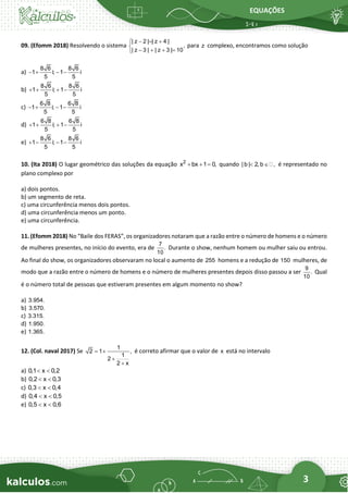 EQUAÇÕES
3
09. (Efomm 2018) Resolvendo o sistema
| z 2 | | z 4 |
,
| z 3 | | z 3 | 10
− = +


− + + =

para z complexo, encontramos como solução
a)
8 6 8 6
1 i; 1 i
5 5
− + − −
b)
8 6 8 6
1 i; 1 i
5 5
+ + + −
c)
6 8 6 8
1 i; 1 i
5 5
− + − −
d)
6 8 6 8
1 i; 1 i
5 5
+ + + −
e)
8 6 8 6
1 i; 1 i
5 5
+ − − −
10. (Ita 2018) O lugar geométrico das soluções da equação 2
x bx 1 0,
+ + = quando | b | 2, b ,
  é representado no
plano complexo por
a) dois pontos.
b) um segmento de reta.
c) uma circunferência menos dois pontos.
d) uma circunferência menos um ponto.
e) uma circunferência.
11. (Efomm 2018) No “Baile dos FERAS”, os organizadores notaram que a razão entre o número de homens e o número
de mulheres presentes, no início do evento, era de
7
.
10
Durante o show, nenhum homem ou mulher saiu ou entrou.
Ao final do show, os organizadores observaram no local o aumento de 255 homens e a redução de 150 mulheres, de
modo que a razão entre o número de homens e o número de mulheres presentes depois disso passou a ser
9
.
10
Qual
é o número total de pessoas que estiveram presentes em algum momento no show?
a) 3.954.
b) 3.570.
c) 3.315.
d) 1.950.
e) 1.365.
12. (Col. naval 2017) Se
1
2 1 ,
1
2
2 x
= +
+
+
é correto afirmar que o valor de x está no intervalo
a) 0,1 x 0,2
 
b) 0,2 x 0,3
 
c) 0,3 x 0,4
 
d) 0,4 x 0,5
 
e) 0,5 x 0,6
 
 