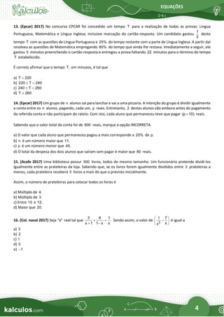 EQUAÇÕES
4
13. (Epcar) 2017) No concurso CPCAR foi concedido um tempo T para a realização de todas as provas: Língua
Portuguesa, Matemática e Língua Inglesa; inclusive marcação do cartão-resposta. Um candidato gastou
1
3
deste
tempo T com as questões de Língua Portuguesa e 25% do tempo restante com a parte de Língua Inglesa. A partir daí
resolveu as questões de Matemática empregando 80% do tempo que ainda lhe restava. Imediatamente a seguir, ele
gastou 5 minutos preenchendo o cartão-resposta e entregou a prova faltando 22 minutos para o término do tempo
T estabelecido.
É correto afirmar que o tempo T, em minutos, é tal que
a) T 220

b) 220 T 240
 
c) 240 T 260
 
d) T 260

14. (Epcar) 2017) Um grupo de n alunos sai para lanchar e vai a uma pizzaria. A intenção do grupo é dividir igualmente
a conta entre os n alunos, pagando, cada um, p reais. Entretanto, 2 destes alunos vão embora antes do pagamento
da referida conta e não participam do rateio. Com isto, cada aluno que permaneceu teve que pagar (p 10)
+ reais.
Sabendo que o valor total da conta foi de 600 reais, marque a opção INCORRETA.
a) O valor que cada aluno que permaneceu pagou a mais corresponde a 20% de p.
b) n é um número maior que 11.
c) p é um número menor que 45.
d) O total da despesa dos dois alunos que saíram sem pagar é maior que 80 reais.
15. (Acafe 2017) Uma biblioteca possui 300 livros, todos do mesmo tamanho. Um funcionário pretende dividi-los
igualmente entre as prateleiras da loja. Sabendo que, se os livros forem igualmente divididos entre 3 prateleiras a
menos, cada prateleira receberá 5 livros a mais do que o previsto inicialmente.
Assim, o número de prateleiras para colocar todos os livros é
a) Múltiplo de 4.
b) Múltiplo de 3.
c) Entre 10 e 12.
d) Maior que 20.
16. (Col. naval 2017) Seja "x" real tal que
3 4 1
.
x 1 1 x x
+ =
+ −
Sendo assim, o valor de 2
1 7
x
x
 
−
 
 
é igual a
a) 3
b) 2
c) 1
d) 0
e) 1
−
 