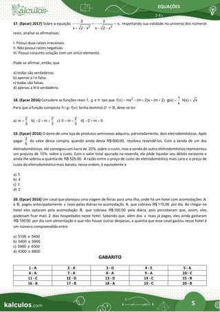 EQUAÇÕES
5
17. (Epcar) 2017) Sobre a equação
2 2
2 2
x,
x 2 x x 2 x
+ =
+ − − −
respeitando sua validade no universo dos números
reais, analise as afirmativas.
I. Possui duas raízes irracionais.
II. Não possui raízes negativas.
III. Possui conjunto solução com um único elemento.
Pode-se afirmar, então, que
a) todas são verdadeiras.
b) apenas a I é falsa.
c) todas são falsas.
d) apenas a III é verdadeira.
18. (Epcar 2016) Considere as funções reais f, g e h tais que 2
f(x) mx (m 2)x (m 2)
= − + + +
1
g(x)
x
= h(x) x
=
Para que a função composta h g f(x) tenha domínio 𝐷 = ℝ, deve-se ter
a)
2
m
3
 b)
2
2 m
3
−   c)
2
0 m
3
  d) 2 m 0
−  
19. (Epcar) 2016) O dono de uma loja de produtos seminovos adquiriu, parceladamente, dois eletrodomésticos. Após
pagar
2
5
do valor dessa compra, quando ainda devia R$ 600,00, resolveu revendê-los. Com a venda de um dos
eletrodomésticos, ele conseguiu um lucro de 20% sobre o custo, mas a venda do outro eletrodoméstico representou
um prejuízo de 10% sobre o custo. Com o valor total apurado na revenda, ele pôde liquidar seu débito existente e
ainda lhe sobrou a quantia de R$ 525,00. A razão entre o preço de custo do eletrodoméstico mais caro e o preço de
custo do eletrodoméstico mais barato, nessa ordem, é equivalente a
a) 5
b) 4
c) 3
d) 2
20. (Epcar) 2016) Um casal que planejou uma viagem de férias para uma ilha, onde há um hotel com acomodações A
e B, pagou antecipadamente x reais pelas diárias na acomodação A, que cobrava R$ 110,00 por dia. Ao chegar no
hotel eles optaram pela acomodação B, que cobrava R$ 100,00 pela diária, pois perceberam que, assim, eles
poderiam ficar mais 2 dias hospedados neste hotel. Sabendo que, além dos x reais já pagos, eles ainda gastaram
R$ 150,00 por dia com alimentação e que não houve outras despesas, a quantia que esse casal gastou nesse hotel é
um número compreendido entre
a) 5100 e 5400
b) 5400 e 5900
c) 5900 e 6300
d) 6300 e 6800
GABARITO
1 - A 2 - A 3 - D 4 - E 5 - A
6 - A 7 - A 8 - A 9 - A 10 - C
11 - C 12 - D 13 - D 14 - C 15 - B
16 - B 17 - B 18 - A 19 - C 20 - B
 