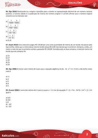 EQUAÇÕES
2
06. (Fgv 2010) Deslocando-se a vírgula 4 posições para a direita na representação decimal de um número racional
positivo, o número obtido é o quádruplo do inverso do número original. É correto afirmar que o número original
encontra-se no intervalo real
a)
1 3
,
10000 10000
 
 
 
b)
1 3
,
1000 1000
 
 
 
c)
1 3
,
100 100
 
 
 
d)
1 3
,
10 10
 
 
 
e) [1,3]
07. (Espm 2010) Uma costureira pagou R$ 135,00 por uma certa quantidade de metros de um tecido. Ao passar pela
loja vizinha, notou que o metro desse mesmo tecido estava R$ 2,00 mais barato que na anterior. Comprou, então, um
metro a mais do que na primeira compra, gastando R$ 130,00. Considerando as duas compras, o total de metros de
tecido que ela comprou foi
a) 15
b) 17
c) 19
d) 21
e) 23
08. (Fgv 2008) O menor valor inteiro de k para que a equação algébrica 2x (kx - 4) - x2
+ 6 = 0 em x não tenha raízes
reais é
a) -1
b) 2
c) 3
d) 4
e) 5
09. (Fuvest 2008) A soma dos valores de m para os quais x = 1 é raiz da equação x2
+ (1 + 5m - 3m2
)x + (m2
+ 1) = 0 é
igual a
a) 5/2
b) 3/2
c) 0
d) - 3/2
e) - 5/2
 