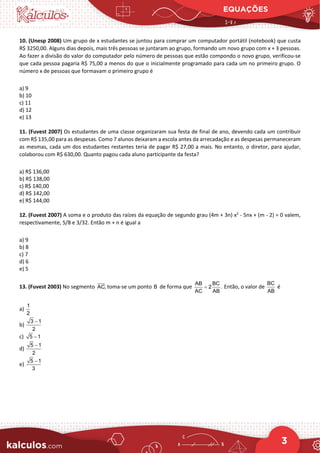 EQUAÇÕES
3
10. (Unesp 2008) Um grupo de x estudantes se juntou para comprar um computador portátil (notebook) que custa
R$ 3250,00. Alguns dias depois, mais três pessoas se juntaram ao grupo, formando um novo grupo com x + 3 pessoas.
Ao fazer a divisão do valor do computador pelo número de pessoas que estão compondo o novo grupo, verificou-se
que cada pessoa pagaria R$ 75,00 a menos do que o inicialmente programado para cada um no primeiro grupo. O
número x de pessoas que formavam o primeiro grupo é
a) 9
b) 10
c) 11
d) 12
e) 13
11. (Fuvest 2007) Os estudantes de uma classe organizaram sua festa de final de ano, devendo cada um contribuir
com R$ 135,00 para as despesas. Como 7 alunos deixaram a escola antes da arrecadação e as despesas permaneceram
as mesmas, cada um dos estudantes restantes teria de pagar R$ 27,00 a mais. No entanto, o diretor, para ajudar,
colaborou com R$ 630,00. Quanto pagou cada aluno participante da festa?
a) R$ 136,00
b) R$ 138,00
c) R$ 140,00
d) R$ 142,00
e) R$ 144,00
12. (Fuvest 2007) A soma e o produto das raízes da equação de segundo grau (4m + 3n) x2
- 5nx + (m - 2) = 0 valem,
respectivamente, 5/8 e 3/32. Então m + n é igual a
a) 9
b) 8
c) 7
d) 6
e) 5
13. (Fuvest 2003) No segmento AC, toma-se um ponto B de forma que
AB BC
2 .
AC AB
= Então, o valor de
BC
AB
é
a)
1
2
b)
3 1
2
−
c) 5 1
−
d)
5 1
2
−
e)
5 1
3
−
 
