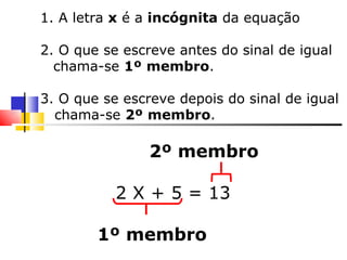 1. A letra  x  é a  incógnita  da equação 2. O que se escreve antes do sinal de igual chama-se  1º   membro . 3. O que se escreve depois do sinal de igual chama-se  2º   membro . 2º membro 2 X + 5 = 13  1º membro 