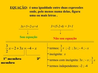 EQUAÇÃO: é uma igualdade entre duas expressões
onde, pelo menos numa delas, figura
uma ou mais letras .
3x+5=2-x+4
Sou equação

3
x − 2 + 3 x = −4 − x
2
1º membro
membro

3+(5-2-4) = 3+1

Não sou equação
3
• termos: x ; -2 ; 3x ; - 4 ; - x
2

• incógnita: x
2º

• termos com incógnita: 3x ; - x ;
• termos independentes: -2 ; -4

3
x
2

 