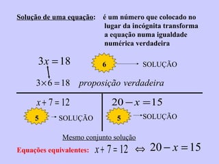 Solução de uma equação:

3 x = 18

é um número que colocado no
lugar da incógnita transforma
a equação numa igualdade
numérica verdadeira
6

SOLUÇÃO

3 × 6 = 18 proposição verdadeira

x + 7 = 12
5

SOLUÇÃO

20 − x = 15
5

Mesmo conjunto solução
Equações equivalentes:

SOLUÇÃO

x + 7 = 12 ⇔ 20 − x = 15

 