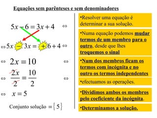 Equações sem parênteses e sem denominadores

5 x − 6 = 3x + 4
⇔ 5x

⇔
⇔
⇔

⇔

− 3x = + 6 + 4 ⇔

2 x = 10

⇔

2 x 10
=
2
2
x=5
Conjunto solução

⇔

= { 5}

•Resolver uma equação é
determinar a sua solução.
•Numa equação podemos mudar
termos de um membro para o
outro, desde que lhes
troquemos o sinal
•Num dos membros ficam os
termos com incógnita e no
outro os termos independentes
•efectuamos as operações.
•Dividimos ambos os membros
pelo coeficiente da incógnita.
•Determinamos a solução.

 