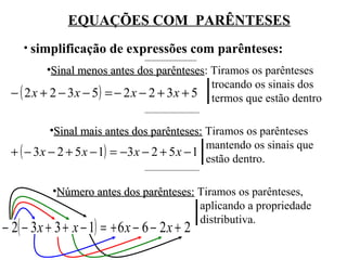EQUAÇÕES COM PARÊNTESES
• simplificação de expressões com parênteses:
•Sinal menos antes dos parênteses: Tiramos os parênteses
parênteses
trocando os sinais dos
− ( 2 x + 2 − 3 x − 5) = − 2 x − 2 + 3 x + 5 termos que estão dentro
•Sinal mais antes dos parênteses: Tiramos os parênteses
mantendo os sinais que
+ ( − 3 x − 2 + 5 x − 1) = −3 x − 2 + 5 x − 1
estão dentro.
•Número antes dos parênteses: Tiramos os parênteses,
aplicando a propriedade
distributiva.

− 2( − 3x + 3 + x − 1) = + 6 x − 6 − 2 x + 2

 