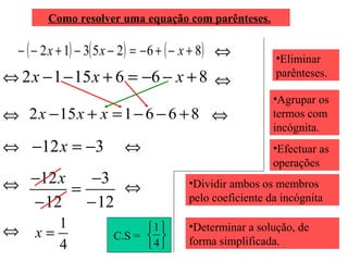 Como resolver uma equação com parênteses.

− ( − 2 x + 1) − 3( 5 x − 2 ) = − 6 + ( − x + 8) ⇔

⇔ 2 x − 1 − 15 x + 6 = −6 − x + 8 ⇔
⇔ 2 x − 15 x + x = 1 − 6 − 6 + 8 ⇔
⇔ −12 x = −3

⇔

⇔ −12 x = −3 ⇔

− 12

⇔

1
x=
4

− 12

1 
C.S =  
4

•Eliminar
parênteses.
•Agrupar os
termos com
incógnita.
•Efectuar as
operações

•Dividir ambos os membros
pelo coeficiente da incógnita
•Determinar a solução, de
forma simplificada.

 