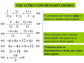 EQUAÇÕES COM DENOMINADORES
1
2x
3+ x
−
+
=
2 ( 6 ) 4 ( 3)
3 ( 4)

⇔

6 6 x 12 + 4 x
− +
=
12 12
12
− 6 + 6x
12 + 4 x
=
12
12

⇔

⇔
⇔

⇔

⇔ −6 + 6 x = 12 + 4 x ⇔
⇔ 6 x − 4 x = 6 +12 ⇔
⇔ 2 x = 18 ⇔
⇔

18
x=
=9
2

•Começamos por reduzir todos os
termos ao mesmo denominador.

•Duas fracções com o mesmo
denominador são iguais se os
numeradores forem iguais.
•Podemos tirar os
denominadores desde que sejam
todos iguais.

 