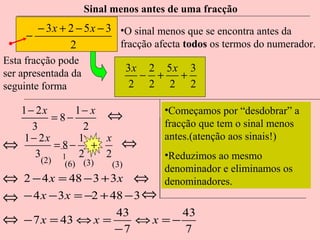 Sinal menos antes de uma fracção

− 3 x + 2 − 5 x − 3 •O sinal menos que se encontra antes da
−
fracção afecta todos os termos do numerador.
2
Esta fracção pode
ser apresentada da
seguinte forma

3x 2 5 x 3
− +
+
2 2 2 2

1 − 2x
1− x
⇔
= 8−
3
2
1 − 2x
1
x
⇔
= 8− +
⇔
3
2
2
1
(2)

(6) (3)

(3)

⇔
− 4 x − 3 x = −2 + 48 − 3 ⇔

•Começamos por “desdobrar” a
fracção que tem o sinal menos
antes.(atenção aos sinais!)
•Reduzimos ao mesmo
denominador e eliminamos os
denominadores.

⇔
⇔

2 − 4 x = 48 − 3 + 3 x

⇔

43
43
− 7 x = 43 ⇔ x =
⇔x =−
−7
7

 