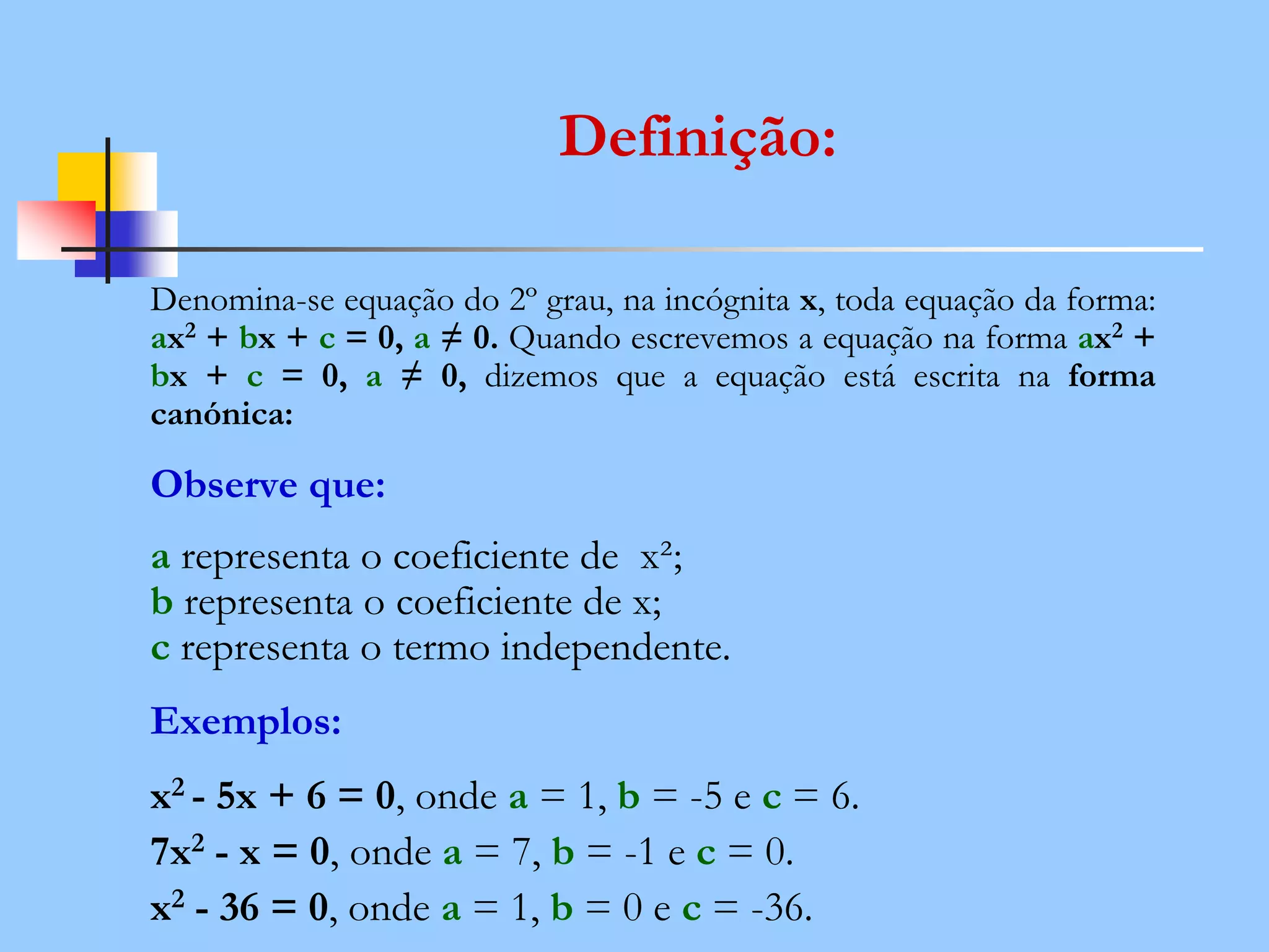 Definição:
Denomina-se equação do 2º grau, na incógnita x, toda equação da forma:
ax2 + bx + c = 0, a ≠ 0. Quando escrevemos a equação na forma ax2 +
bx + c = 0, a ≠ 0, dizemos que a equação está escrita na forma
canónica:
Observe que:
a representa o coeficiente de x²;
b representa o coeficiente de x;
c representa o termo independente.
Exemplos:
x2 - 5x + 6 = 0, onde a = 1, b = -5 e c = 6.
7x2 - x = 0, onde a = 7, b = -1 e c = 0.
x2 - 36 = 0, onde a = 1, b = 0 e c = -36.
 