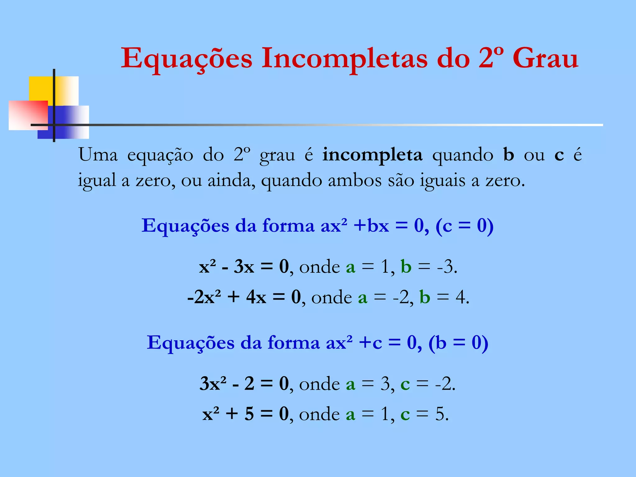 Equações Incompletas do 2º Grau
Uma equação do 2º grau é incompleta quando b ou c é
igual a zero, ou ainda, quando ambos são iguais a zero.
Equações da forma ax² +bx = 0, (c = 0)
x² - 3x = 0, onde a = 1, b = -3.
-2x² + 4x = 0, onde a = -2, b = 4.
Equações da forma ax² +c = 0, (b = 0)
3x² - 2 = 0, onde a = 3, c = -2.
x² + 5 = 0, onde a = 1, c = 5.
 