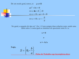 De um modo geral, temos, se
No geral, a equação do tipo ax² +bx = 0 tem sempre duas soluções reais, sendo uma
delas nula e a outra igual ao simétrico do quociente entre b e a:
x = 0
e
x = - b/a
Logo,
Ficha de Trabalho equ incompletas.docx
0a
a
b
xx
baxx
baxx
bxax
0
00
0
02
a
b
S ;0
 