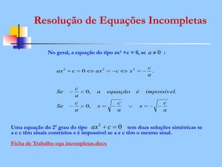 No geral, a equação do tipo ax² +c = 0, se :
Uma equação do 2º grau do tipo tem duas soluções simétricas se
a e c têm sinais contrários e é impossível se a e c têm o mesmo sinal.
Ficha de Trabalho equ incompletas.docx
a
c
x
a
c
x
a
c
Se
impossíveléequaçãoa
a
c
Se
a
c
xcaxcax
,0
.,0
.0 222
0a
Resolução de Equações Incompletas
02
cax
 