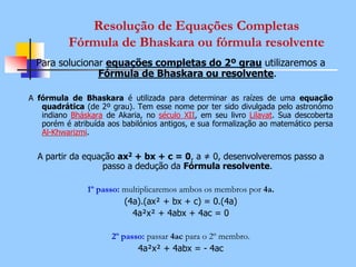 Resolução de Equações Completas
Fórmula de Bhaskara ou fórmula resolvente
Para solucionar equações completas do 2º grau utilizaremos a
Fórmula de Bhaskara ou resolvente.
A fórmula de Bhaskara é utilizada para determinar as raízes de uma equação
quadrática (de 2º grau). Tem esse nome por ter sido divulgada pelo astronómo
indiano Bháskara de Akaria, no século XII, em seu livro Lilavat. Sua descoberta
porém é atribuída aos babilónios antigos, e sua formalização ao matemático persa
Al-Khwarizmi.
A partir da equação ax2 + bx + c = 0, a ≠ 0, desenvolveremos passo a
passo a dedução da Fórmula resolvente.
1º passo: multiplicaremos ambos os membros por 4a.
(4a).(ax² + bx + c) = 0.(4a)
4a²x² + 4abx + 4ac = 0
2º passo: passar 4ac para o 2º membro.
4a²x² + 4abx = - 4ac
 