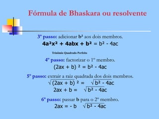 Fórmula de Bhaskara ou resolvente
3º passo: adicionar b² aos dois membros.
4a²x² + 4abx + b² = b² - 4ac
4º passo: factorizar o 1º membro.
(2ax + b) ² = b² - 4ac
5º passo: extrair a raiz quadrada dos dois membros.
√ (2ax + b) ² = √ b² - 4ac
2ax + b = √ b² - 4ac
6º passo: passar b para o 2º membro.
2ax = - b √ b² - 4ac
Trinômio Quadrado Perfeito
 