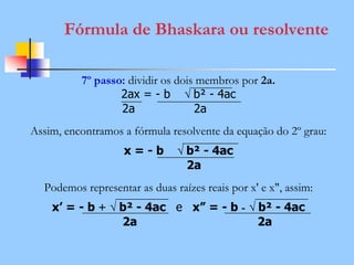 Fórmula de Bhaskara ou resolvente
7º passo: dividir os dois membros por 2a.
2ax = - b √ b² - 4ac
2a 2a
Assim, encontramos a fórmula resolvente da equação do 2º grau:
x = - b √ b² - 4ac
2a
Podemos representar as duas raízes reais por x' e x", assim:
x’ = - b + √ b² - 4ac e x” = - b - √ b² - 4ac
2a 2a
 