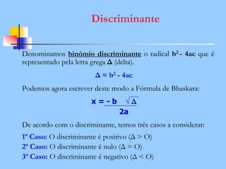 Discriminante
Denominamos binómio discriminante o radical b2 - 4ac que é
representado pela letra grega Δ (delta).
Δ = b2 - 4ac
Podemos agora escrever deste modo a Fórmula de Bhaskara:
x = - b √ Δ
2a
De acordo com o discriminante, temos três casos a considerar:
1º Caso: O discriminante é positivo (Δ > O)
2º Caso: O discriminante é nulo (Δ = O)
3º Caso: O discriminante é negativo (Δ < O)
 