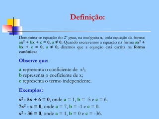 Definição:
Denomina-se equação do 2º grau, na incógnita x, toda equação da forma:
ax2 + bx + c = 0, a ≠ 0. Quando escrevemos a equação na forma ax2 +
bx + c = 0, a ≠ 0, dizemos que a equação está escrita na forma
canónica:
Observe que:
a representa o coeficiente de x²;
b representa o coeficiente de x;
c representa o termo independente.
Exemplos:
x2 - 5x + 6 = 0, onde a = 1, b = -5 e c = 6.
7x2 - x = 0, onde a = 7, b = -1 e c = 0.
x2 - 36 = 0, onde a = 1, b = 0 e c = -36.
 