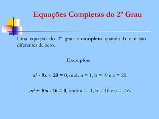 Equações Completas do 2º Grau
Uma equação do 2º grau é completa quando b e c são
diferentes de zero.
Exemplos:
x² - 9x + 20 = 0, onde a = 1, b = -9 e c = 20.
-x² + 10x - 16 = 0, onde a = -1, b = 10 e c = -16.
 
