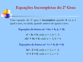 Equações Incompletas do 2º Grau
Uma equação do 2º grau é incompleta quando b ou c é
igual a zero, ou ainda, quando ambos são iguais a zero.
Equações da forma ax² +bx = 0, (c = 0)
x² - 3x = 0, onde a = 1, b = -3.
-2x² + 4x = 0, onde a = -2, b = 4.
Equações da forma ax² +c = 0, (b = 0)
3x² - 2 = 0, onde a = 3, c = -2.
x² + 5 = 0, onde a = 1, c = 5.
 