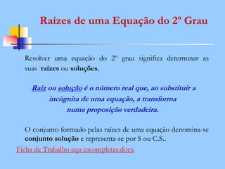 Raízes de uma Equação do 2º Grau
Resolver uma equação do 2º grau significa determinar as
suas raízes ou soluções.
Raiz ou solução é o número real que, ao substituir a
incógnita de uma equação, a transforma
numa proposição verdadeira.
O conjunto formado pelas raízes de uma equação denomina-se
conjunto solução e representa-se por S ou C.S..
Ficha de Trabalho equ incompletas.docx
 