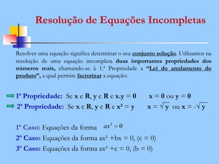 Resolver uma equação significa determinar o seu conjunto solução. Utilizamos na
resolução de uma equação incompleta duas importantes propriedades dos
números reais, chamando-se à 1.ª Propriedade a “Lei do anulamento do
produto”, a qual permite factorizar a equação:
1ª Propriedade: Se x є R, y є R e x.y = 0 x = 0 ou y = 0
2ª Propriedade: Se x є R, y є R e x² = y x = √ y ou x = -√ y
1º Caso: Equações da forma
2º Caso: Equações da forma ax² +bx = 0, (c = 0)
3º Caso: Equações da forma ax² +c = 0, (b = 0)
Resolução de Equações Incompletas
02
ax
 