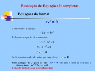 ax² = 0
Consideremos a equação
Reduzimos a equação à forma canónica
Só há um número elevado a dois que é zero. Logo
Uma equação do 2º grau do tipo ax² = 0 tem uma e uma só solução: o
número zero. ax² = 0
Ficha de Trabalho equ incompletas.docx
Resolução de Equações Incompletas
Equações da forma:
22
85 xx
085 22
xx
0
013
2
2
x
x
0x
0x
 