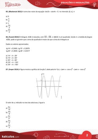 EQUAÇÕES E INEQUAÇÕES
2
05. (Mackenzie 2015) A soma das raízes da equação cos2x cos4x 0,
+ =
no intervalo [0, ],
π é
a) 0
b)
2
π
c) π
d)
3
2
π
e)
2
3
π
06. (Fuvest 2014) O triângulo AOB é isósceles, com OA OB,
= e ABCD é um quadrado. Sendo θ a medida do ângulo
ˆ
AOB, pode-se garantir que a área do quadrado é maior do que a área do triângulo se
Dados os valores aproximados:
tg 14 0,2493 , tg 15 0,2679
tg 20 0,3640 , tg 28 0,5317
° ≅ ° ≅
° ≅ ° ≅
a) 14 28
θ
° < < °
b) 15 60
θ
° < < °
c) 20 90
θ
° < < °
d) 25 120
θ
° < < °
e) 30 150
θ
° < < °
07. (Insper 2014) A figura mostra o gráfico da função f, dada pela lei 4 4
f(x) (sen x cos x) (sen x cos x)
= + − −
O valor de a, indicado no eixo das abscissas, é igual a
a)
5
.
12
π
b)
4
.
9
π
c)
3
.
8
π
d)
5
.
6
π
e)
2
.
3
π
 