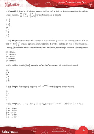 EQUAÇÕES E INEQUAÇÕES
4
12. (Fuvest 2013) Sejam α e β números reais com 2 2
π α π
− < < e 0 .
β π
< < Se o sistema de equações, dado em
notação matricial,
0
3 6 tg
,
6 8 cos 2 3
α
β
 
   
=  
   
−
     
for satisfeito, então α β
+ é igual a
a)
3
π
−
b)
6
π
−
c) 0
d)
6
π
e)
3
π
13. (Fgv 2012) Em certa cidade litorânea, verificou-se que a altura da água do mar em um certo ponto era dada por
 
= +  
 
x
f(x) 4 3cos
6
π
em que x representa o número de horas decorridas a partir de zero hora de determinado dia, e
a altura f(x) é medida em metros. Em que instantes, entre 0 e 12 horas, a maré atingiu a altura de 2,5 m naquele dia?
a) 5 e 9 horas
b) 7 e 12 horas
c) 4 e 8 horas
d) 3 e 7 horas
e) 6 e 10 horas
14. (Fgv 2012) No intervalo [ ]
0,4 ,
π a equação 3 2
sen x 2sen x 5senx 6 0
− − + = tem raízes cuja soma é
a) 2
b) -2
c) 6
d)
2
π
e) 3π
15. (Fgv 2010) No intervalo [0, π], a equação
2
1
senx
sen x 8
8 4
−
= admite o seguinte número de raízes
a) 5
b) 4
c) 3
d) 2
e) 1
16. (Fgv 2009) Resolvendo a equação 2 4
log (sen x) log (cosx)
= no intervalo 0 x 90
° < < ° o valor de x é tal que
a) 45 x 60
° < < °
b) 30 x 45
° < < °
c) 0 x 30
° < < °
d) 75 x 90
° < < °
e) 60 x 75
° < < °
 