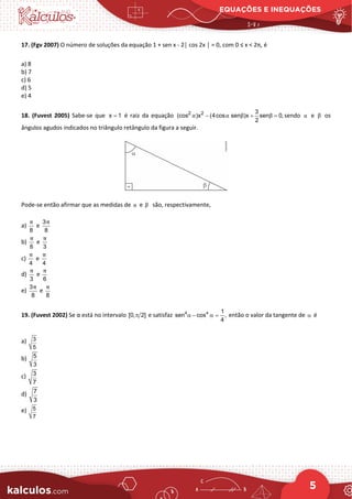 EQUAÇÕES E INEQUAÇÕES
5
17. (Fgv 2007) O número de soluções da equação 1 + sen x - 2│ cos 2x │ = 0, com 0 ≤ x < 2π, é
a) 8
b) 7
c) 6
d) 5
e) 4
18. (Fuvest 2005) Sabe-se que x 1
= é raiz da equação 2 2 3
(cos )x (4cos sen )x sen 0,
2
α α β β
− + =
sendo α e β os
ângulos agudos indicados no triângulo retângulo da figura a seguir.
Pode-se então afirmar que as medidas de α e β são, respectivamente,
a)
8
π
e
3
8
π
b)
6
π
e
3
π
c)
4
π
e
4
π
d)
3
π
e
6
π
e)
3
8
π
e
8
π
19. (Fuvest 2002) Se α está no intervalo [0, 2]
π e satisfaz 4 4 1
sen cos ,
4
α − α = então o valor da tangente de α é
a) 3
5
b) 5
3
c) 3
7
d) 7
3
e) 5
7
 