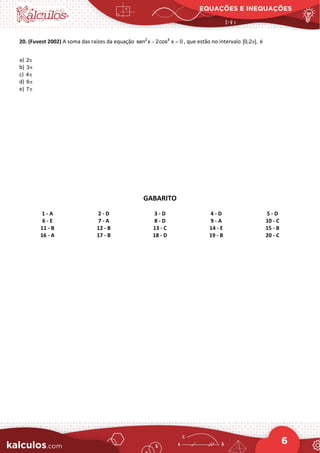 EQUAÇÕES E INEQUAÇÕES
6
20. (Fuvest 2002) A soma das raízes da equação 2 4
sen x 2cos x 0
− =
, que estão no intervalo [0,2 ],
π é
a) 2π
b) 3π
c) 4π
d) 6π
e) 7π
GABARITO
1 - A 2 - D 3 - D 4 - D 5 - D
6 - E 7 - A 8 - D 9 - A 10 - C
11 - B 12 - B 13 - C 14 - E 15 - B
16 - A 17 - B 18 - D 19 - B 20 - C
 