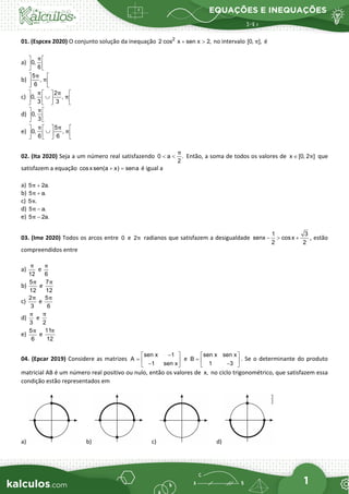 EQUAÇÕES E INEQUAÇÕES
1
01. (Espcex 2020) O conjunto solução da inequação 2
2 cos x sen x 2,
+ > no intervalo [0, ],
π é
a) 0,
6
π
 
 
 
b)
5
,
6
π
π
 
 
 
c)
2
0, ,
3 3
π π
π
   
∪
   
   
d) 0,
3
π
 
 
 
e)
5
0, ,
6 6
π π
π
   
∪
   
   
02. (Ita 2020) Seja a um número real satisfazendo 0 a .
2
π
< < Então, a soma de todos os valores de x [0, 2 ]
π
∈ que
satisfazem a equação cosxsen(a x) sena
+ = é igual a
a) 5 2a.
π +
b) 5 a.
π +
c) 5 .
π
d) 5 a.
π −
e) 5 2a.
π −
03. (Ime 2020) Todos os arcos entre 0 e 2π radianos que satisfazem a desigualdade
1 3
senx cosx
2 2
− > + , estão
compreendidos entre
a)
12
π
e
6
π
b)
5
12
π
e
7
12
π
c)
2
3
π
e
5
6
π
d)
3
π
e
2
π
e)
5
6
π
e
11
12
π
04. (Epcar 2019) Considere as matrizes
sen x 1
A
1 sen x
−
 
=  
−
 
e
sen x sen x
B
1 3
 
=  
−
 
. Se o determinante do produto
matricial AB é um número real positivo ou nulo, então os valores de x, no ciclo trigonométrico, que satisfazem essa
condição estão representados em
a) b) c) d)
 
