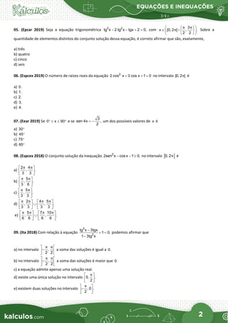 EQUAÇÕES E INEQUAÇÕES
2
05. (Epcar 2019) Seja a equação trigonométrica 3 2
tg x 2 tg x tgx 2 0,
− − + = com
3
x [0, 2 [ , .
2 2
π π
π
 
 
∈ − 
 
 
 
Sobre a
quantidade de elementos distintos do conjunto solução dessa equação, é correto afirmar que são, exatamente,
a) três
b) quatro
c) cinco
d) seis
06. (Espcex 2019) O número de raízes reais da equação 2
2 cos x 3 cos x 1 0
+ + = no intervalo ]0, 2 [
π é
a) 0.
b) 1.
c) 2.
d) 3.
e) 4.
07. (Eear 2019) Se 0 x 90
° ≤ ≤ ° e se
3
sen 4x ,
2
= − um dos possíveis valores de x é
a) 30°
b) 45°
c) 75°
d) 85°
08. (Espcex 2018) O conjunto solução da inequação 2
2sen x cosx 1 0,
− − ≥ no intervalo ] ]
0, 2π é
a)
2 4
, .
3 3
π π
 
 
 
b)
5
, .
3 6
π π
 
 
 
c)
5
, .
3 3
π π
 
 
 
d)
2 4 5
, , .
3 3 3 3
π π π π
   
∪
   
   
e)
5 7 10
, , .
6 6 6 6
π π π π
   
∪
   
   
09. (Ita 2018) Com relação à equação
3
2
tg x 3tgx
1 0,
1 3tg x
−
+ =
−
podemos afirmar que
a) no intervalo ,
2 2
π π
 
−
 
 
a soma das soluções é igual a 0.
b) no intervalo ,
2 2
π π
 
−
 
 
a soma das soluções é maior que 0.
c) a equação admite apenas uma solução real.
d) existe uma única solução no intervalo 0, .
2
π
 
 
 
e) existem duas soluções no intervalo , 0 .
2
π
 
−
 
 
 