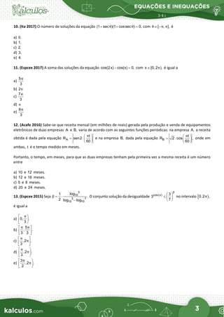 EQUAÇÕES E INEQUAÇÕES
3
10. (Ita 2017) O número de soluções da equação (1 sec )(1 cossec ) 0,
θ θ
+ + =
com [ , ],
θ π π
∈ − é
a) 0.
b) 1.
c) 2.
d) 3.
e) 4.
11. (Espcex 2017) A soma das soluções da equação cos(2x) cos(x) 0,
− =
com x [0, 2 ),
π
∈ é igual a
a)
5
3
π
b) 2π
c)
7
3
π
d) π
e)
8
3
π
12. (Acafe 2016) Sabe-se que receita mensal (em milhões de reais) gerada pela produção e venda de equipamentos
eletrônicos de duas empresas A e B, varia de acordo com as seguintes funções periódicas: na empresa A, a receita
obtida é dada pela equação A
t
R sen2
60
π
 
= ⋅ 
 
e na empresa B, dada pela equação B
t
R 2 cos ,
60
π
 
= ⋅  
 
onde em
ambas, t é o tempo medido em meses.
Portanto, o tempo, em meses, para que as duas empresas tenham pela primeira vez a mesma receita é um número
entre
a) 10 e 12 meses.
b) 12 e 16 meses.
c) 5 e 8 meses.
d) 20 e 24 meses.
13. (Espcex 2015) Seja
3
10
3 7
10 10
log
1
.
2 log log
β
= ⋅
−
O conjunto solução da desigualdade cos(x) 3
3
7
β
 
≤  
 
no intervalo [ )
0,2 ,
π
é igual a
a) 0, .
3
π
 


 
b)
5
, .
3 3
π π
 
 
 
c) ,2 .
3
π
π
 
 
 
d) ,2 .
3
π
π
 


 
e)
3
,2 .
2
π
π
 


 
 