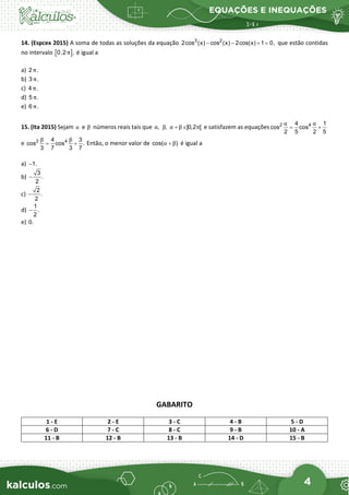 EQUAÇÕES E INEQUAÇÕES
4
14. (Espcex 2015) A soma de todas as soluções da equação 3 2
2cos (x) cos (x) 2cos(x) 1 0,
− − + = que estão contidas
no intervalo [ ]
0,2 ,
π é igual a
a) 2 .
π
b) 3 .
π
c) 4 .
π
d) 5 .
π
e) 6 .
π
15. (Ita 2015) Sejam α e β números reais tais que ,
α ,
β ]0,2 [
α β π
+ ∈ e satisfazem as equações 2 4
4 1
cos cos
2 5 2 5
α α
= +
e 2 4
4 3
cos cos .
3 7 3 7
β β
= + Então, o menor valor de cos( )
α β
+ é igual a
a) 1.
−
b)
3
.
2
−
c)
2
.
2
−
d)
1
.
2
−
e) 0.
GABARITO
1 - E 2 - E 3 - C 4 - B 5 - D
6 - D 7 - C 8 - C 9 - B 10 - A
11 - B 12 - B 13 - B 14 - D 15 - B
 