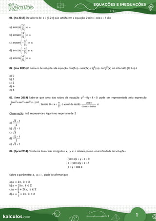 EQUAÇÕES E INEQUAÇÕES
1
01. (Ita 2015) Os valores de x [0,2 ]
π
∈ que satisfazem a equação 2senx cosx 1
− =
são
a)
3
arccos
5
 
 
 
e .
π
b)
3
arcsen
5
 
 
 
e .
π
c)
4
arcsen
5
 
−
 
 
e .
π
d)
4
arccos
5
 
−
 
 
e .
π
e)
4
arccos
5
 
 
 
e .
π
02. (Ime 2015) O número de soluções da equação 2 2
cos(8x) sen(2x) tg (x) cotg (x)
= + + no intervalo [0, 2 )
π é
a) 0
b) 1
c) 2
d) 4
e) 8
03. (Ime 2014) Sabe-se que uma das raízes da equação 2
y 9y 8 0
− + = pode ser representada pela expressão
( )
2 4 6
sen x sen x sen x ... n2
e .
+ + + 
Sendo 0 x ,
2
π
< < o valor da razão
cosx
cosx senx
+
é
Observação: n2
 representa o logaritmo neperiano de 2
a)
3 1
2
−
b) 3 1
−
c) 3
d)
3 1
2
+
e) 3 1
+
04. (Epcar2014) O sistema linear nas incógnitas x, y e z abaixo possui uma infinidade de soluções.
(sen a)x y z 0
x (sen a)y z 1
x y cos a
+ − =


− + =

 + =

Sobre o parâmetro a, a ,
∈  pode-se afirmar que
a) 𝑎𝑎 = 𝑘𝑘𝑘𝑘,  𝑘𝑘 ∈ ℤ
b) 𝑎𝑎 = 2𝑘𝑘𝑘𝑘,  𝑘𝑘 ∈ ℤ
c) 𝑎𝑎 =
𝜋𝜋
2
+ 2𝑘𝑘𝑘𝑘,  𝑘𝑘 ∈ ℤ
d) 𝑎𝑎 =
𝜋𝜋
2
+ 𝑘𝑘𝑘𝑘,  𝑘𝑘 ∈ ℤ
 