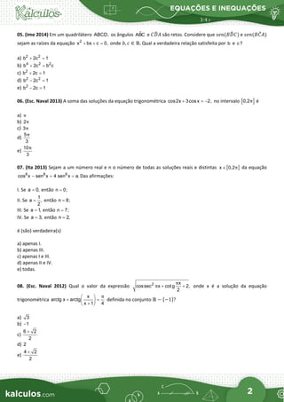 EQUAÇÕES E INEQUAÇÕES
2
05. (Ime 2014) Em um quadrilátero ABCD, os ângulos 
ABC e 𝐶𝐶𝐷𝐷
�𝐴𝐴 são retos. Considere que 𝑠𝑠𝑠𝑠𝑠𝑠(𝐵𝐵𝐷𝐷
�𝐶𝐶) e 𝑠𝑠𝑠𝑠𝑠𝑠(𝐵𝐵𝐶𝐶
̂𝐴𝐴)
sejam as raízes da equação 2
x bx c 0,
+ + = onde 𝑏𝑏, 𝑐𝑐 ∈ ℝ. Qual a verdadeira relação satisfeita por b e c?
a) 2 2
b 2c 1
+ =
b) 4 2 2
b 2c b c
+ =
c) 2
b 2c 1
+ =
d) 2 2
b 2c 1
− =
e) 2
b 2c 1
− =
06. (Esc. Naval 2013) A soma das soluções da equação trigonométrica cos2x 3cosx 2,
+ =
− no intervalo [ ]
0,2π é
a) π
b) 2π
c) 3π
d)
5
3
π
e)
10
3
π
07. (Ita 2013) Sejam a um número real e n o número de todas as soluções reais e distintas [ ]
x 0,2π
∈ da equação
8 8 6
cos x sen x 4 sen x a.
− + =
Das afirmações:
I. Se a 0,
= então n 0;
=
II. Se
1
a ,
2
= então n 8;
=
III. Se a 1,
= então n 7;
=
IV. Se a 3,
= então n 2,
=
é (são) verdadeira(s)
a) apenas I.
b) apenas III.
c) apenas I e III.
d) apenas II e IV.
e) todas.
08. (Esc. Naval 2012) Qual o valor da expressão 2 x
cossec x cotg 2,
2
π
π + + onde x é a solução da equação
trigonométrica
x
arctg x arctg
x 1 4
π
 
+ =
 
+
 
definida no conjunto ℝ − {−1}?
a) 3
b) 1
−
c)
6 2
2
+
d) 2
e)
4 2
2
+
 