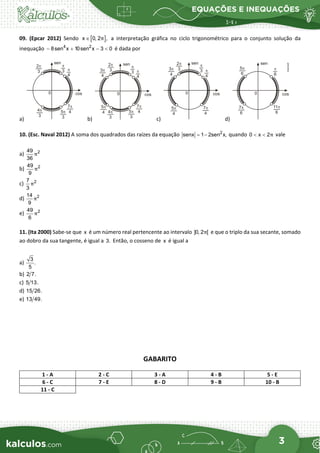 EQUAÇÕES E INEQUAÇÕES
3
09. (Epcar 2012) Sendo [ ]
x 0, 2 ,
π
∈ a interpretação gráfica no ciclo trigonométrico para o conjunto solução da
inequação 4 2
8sen x 10sen x 3 0
− + − < é dada por
a) b) c) d)
10. (Esc. Naval 2012) A soma dos quadrados das raízes da equação 2
senx 1 2sen x,
= − quando 0 x 2π
< < vale
a) 2
49
36
π
b) 2
49
9
π
c) 2
7
3
π
d) 2
14
9
π
e) 2
49
6
π
11. (Ita 2000) Sabe-se que x é um número real pertencente ao intervalo ]0, 2 [
π e que o triplo da sua secante, somado
ao dobro da sua tangente, é igual a 3. Então, o cosseno de x é igual a
a)
3
.
5
b) 2 7.
c) 5 13.
d) 15 26.
e) 13 49.
GABARITO
1 - A 2 - C 3 - A 4 - B 5 - E
6 - C 7 - E 8 - D 9 - B 10 - B
11 - C
 