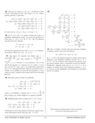 35. Veja que as ra´ızes y = 3 e y = −3 aparecem tanto
em (y2
− 9) quanto em (y2
− 6y + 9)(y2
+ y − 6). Assim,
podemos fatorar a express˜ao:
(y2
+ y − 6)(y2
− 6y + 9) − 2(y2
− 9) = 0
(y − 3)(y + 2)(y + 3)(y + 3) − 2(y − 3)(y + 3) = 0
(y − 3)(y + 3)[(y + 2)(y + 3) − 2] = 0
(y − 3)(y + 3)(y2
+ 5y + 4) = 0
(y − 3)(y + 3)(y + 1)(y + 4) = 0.
As ra´ızes s˜ao y = 3, y = −3, y = −1 ou y = −4.
36. Se r2
+ 5r − 24 = 0, ambos os lados s˜ao nulos e a
igualdade naturalmente ocorre. As ra´ızes da equa¸c˜ao an-
terior s˜ao r = −8 e r = 3. Se r2
+ 5r − 24 = 0, podemos
cancelar tal termo obtendo:
r2
− 3r + 2 = 4r − 10
r2
− 7r + 12 = 0.
As ra´ızes da equa¸c˜ao anterior s˜ao r = 4 e r = 3. Portanto,
os poss´ıveis valores de r s˜ao: −8, 4 e 3.
37. As ra´ızes da equa¸c˜ao s˜ao dadas por r =
−p ± p2 − 4q
2
cujo valor m´aximo ´e
1 +
√
1 + 4
2
=
1 +
√
5
2
= α e o m´ınimo ´e o seu sim´etrico. Se y ´e um
raiz de tal equa¸c˜ao e a ´e tal que |a| ≤ 1, ent˜ao z = ay ´e
uma raiz de x2
+ pax + qa2
e os coeﬁcientes ainda est˜ao
em [−1, 1]. Consequentemente, todos os os n´umeros do in-
tervalo [−α, α] podem ser ra´ızes de tais equa¸c˜oes e, como
vimos no in´ıcio, nenhum outro n´umero fora deste intervalo
pode ser.
38. Elevando ambos os lados ao quadrado:
2(x − 3) = x2 − 2x + 3
4(x − 3)2
= (x − 3)(x + 1)
4(x − 3)2
− (x − 3)(x + 1) = 0
(x − 3)(3x − 13) = 0.
Assim, os candidatos a solu¸c˜oes s˜ao x = 3 e x =
13
3
. ´E
f´acil veriﬁcar que ambos satisfazem a equa¸c˜ao original.
39. Multiplicando ambos os lados por (x − 2)2
, temos:
x2
(x − 2)2
+ 4x2
= 12(x − 2)2
(x2
)2
− 4x2
(x − 2) − 12(x − 2)2
= 0
(x2
+ 2(x − 2))(x2
− 6(x − 2)) = 0.
Analisando as ra´ızes das equa¸c˜oes anteriores, apenas a pri-
meira delas possui ra´ızes reais que s˜ao: −1 ±
√
5.
40.
ax2
+ bx + c = 0
a x2
+
b
a
x +
c
a
= 0
a x2
+
b
a
x +
c
a
= 0
a x2
+ 2
b
2a
x +
b2
4a2
−
b2
4a2
+
c
a
= 0
a x +
b
2a
2
+
4ac − b2
4a2
= 0
x +
b
2a
2
=
b2
− 4ac
4a2
x +
b
2a
= ±
√
b2 − 4ac
2a
x =
−b ±
√
b2 − 4ac
2a
41. Sim, ´e verdade. Os trˆes n´umeros reais que veriﬁcam
a equa¸c˜ao anterior s˜ao ra´ızes da equa¸c˜ao
(a − m)x2
+ (b − n)x + (c − p).
Se a − m = 0, tal equa¸c˜ao possui no m´aximo duas ra´ızes
distintas e isso contradiz a hip´otese inicial. Se a − m =
0 e b − n = 0, ter´ıamos uma equa¸c˜ao do primeiro grau
que possui solu¸c˜ao ´unica e novamente temos um absurdo.
Finalmente, supondo ent˜ao que a − m = b − n = 0, a
equa¸c˜ao s´o possui ra´ızes caso tenhamos tamb´em c − p =
0. Ou seja, as trˆes igualdades mencionadas no enunciado
devem se veriﬁcar.
Produzido por Arquimedes Curso de Ensino
contato@cursoarquimedes.com
http://matematica.obmep.org.br/ 11 matematica@obmep.org.br
 