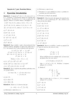 Equa¸c˜oes do 2o
grau: Resultados B´asicos.
1 Exerc´ıcios Introdut´orios
Exerc´ıcio 1. A equa¸c˜ao ax2
+ bx + c = 0, com a = 0 e a,
b e c constantes, ´e denominada equa¸c˜ao do segundo grau
na vari´avel x. Os n´umeros a, b e c s˜ao os coeﬁcientes da
equa¸c˜ao. Observe os modelos abaixo e identiﬁque-os:
i) 2x2
− 9x + 3 = 0 , ent˜ao a = 2, b = −9 e c = 3.
ii) x2
+ 2x − 6 = 0 , ent˜ao a = 1, b = 2 e c = −6.
iii) −x2
+ 5x + 3 = 0 , ent˜ao a = −1, b = 5 e c = 3.
a) x2
− 2x + 6 = 0
b) 2x2
+ 3x − 8 = 0
c) −x2
+ 4x − 3 = 0
d) −4x2
+ 7x − 12 = 0
e) x2
+ x = 0
f) x2
− 25 = 0
Exerc´ıcio 2. Siga o modelo e, ap´os o desenvolvimento dos
produtos not´aveis, identiﬁque os valores dos coeﬁcientes a,
b e c nas equa¸c˜oes do 2◦
grau resultantes das opera¸c˜oes.
(x + 1)2
+ (x − 2)2
= (x + 3)2
x2
+ 2x + 1 + x2
− 4x + 4 = x2
+ 6x + 9
2x2
− 2x + 5 − x2
− 6x − 9 = 0
x2
− 8x − 4 = 0
Ent˜ao a = 1, b = −8 e c = −4.
a) (x − 1)2
+ (x + 2)2
= (x − 3)2
b) (2x − 5)2
+ (x − 2)(x + 2) = x + (x + 7)2
c) (x − 1)2
+ x(x + 1) = 2x − (x + 3)2
Exerc´ıcio 3. Fa¸ca a expans˜ao dos produtos indicados como
no exemplo abaixo.
(x + 2)(x + 3) = x2
+ 3x + 2x + 2 · 3
= x2
+ 5x + 6.
a) x(x + 7).
b) (x + 2)(x + 5).
c) (x − 2)(x + 3).
Exerc´ıcio 4. Sejam m e n n´umeros tais que
(x − m)(x − n) = x2
− 7x + 10.
a) Determine o valor de m + n.
b) Determine o valor de mn.
c) Encontre m e n que satisfazem a soma e o produto en-
contrados nos itens anteriores.
d) Encontre as solu¸c˜oes da equa¸c˜ao.
Exerc´ıcio 5. O discriminante da equa¸c˜ao do segundo grau
ax2
+ bx + c = 0 ´e o n´umero ∆ = b2
− 4ac. Calcule-o em
cada um dos itens abaixo.
a) x2
− 5x + 4 = 0
b) 5x2
+ 3x − 2 = 0
c) −x2
+ x + 30 = 0
d) 3x2
+ 5x + 1 = 0
e) −x2
− 2x − 1 = 0
f) 2x2
+ 6x − 8 = 0
g) x2
+ 3x + 9 = 0
h) x2
+ 9x = 0
i) −x2
+ 16 = 0
Exerc´ıcio 6. Observe os modelos e resolva as equa¸c˜oes do
2◦
grau no universo dos n´umeros reais.
i) Modelo 1.
x2
+ 9x = 0
x(x + 9) = 0
Numa multiplica¸c˜ao com resultado nulo, ao menos um
dos fatores deve ser zero, isto ´e:
a · b = 0 ent˜ao a = 0 ou b = 0.
Logo, x = 0 ou x + 9 = 0. Portanto, o conjunto
solu¸c˜ao ´e S = {−9, 0}.
ii) Modelo 2.
x2
− 64 = 0
x2
= 64
x = ±
√
64
x = ±8
Logo, as ra´ızes s˜ao x = 8 ou x = −8 e o conjunto
solu¸c˜ao ´e S = {−8, 8}.
a) x2
− 4x = 0
b) x2
− 4 = 0
c) x2
+ 9x = 0
d) x2
+ 9 = 0
http://matematica.obmep.org.br/ 1 matematica@obmep.org.br
 
