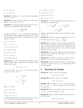 e) −x2
− 7x = 0
f) −x2
+ 121 = 0
Exerc´ıcio 7. Veriﬁque se −1, 2 ou 5 s˜ao ra´ızes da equa¸c˜ao
x2
− 7x + 10 = 0.
Exerc´ıcio 8. Qual o valor de m para que −3 seja raiz da
equa¸c˜ao −mx2
− 4mx + 21 = 0?
Exerc´ıcio 9. As ra´ızes da equa¸c˜ao do 2◦
grau, ax2
+bx+c =
0, podem ser encontradas atrav´es da f´ormula1
x =
−b ±
√
b2 − 4ac
2a
na qual a express˜ao b2
− 4ac ´e normalmente chamada de
discriminante e representada pela letra grega ∆. Veriﬁ-
que em quais equa¸c˜oes abaixo o discriminante ´e positivo,
negativo ou nulo.
a) x2
− 5x + 4 = 0
b) x2
− x − 6 = 0
c) −2x2
+ 3x + 2 = 0
d) x2
+ 2x + 10 = 0
e) −3x2
+ x + 4 = 0
f) x2
+ x + 4 = 0
g) x2
+ 16x + 64 = 0
Exerc´ıcio 10. A partir da f´ormula de Bhaskara, obser-
vando o modelo abaixo, calcule as ra´ızes de cada uma das
equa¸c˜oes que seguem.
2x2
+ 2x − 4 = 0
Tem-se ∆ = (2)2
− 4 · 2 · (−4) = 4 + 32 = 36 e, portanto,
as ra´ızes s˜ao: Da´ı,
√
∆ = 6 e
x1 =
−2 + 6
4
= 1
x2 =
−2 − 6
4
= −2
Logo, S = {−2, 1}.
a) x2
− 7x + 6 = 0
b) x2
− 5x + 4 = 0
c) 2x2
+ 1x − 10 = 0
1Uma demonstra¸c˜ao para essa f´ormula encontra-se na ´ultima
se¸c˜ao. Comumente ela ´e chamada de f´ormula de Bhaskara
d) −3x2
+ 1x − 10 = 0
e) x2
+ 4x + 4 = 0
f) 5x2
+ 2x + 2 = 0
g) 3x2
+ 5x + 7 = 0
Exerc´ıcio 11. A partir da f´ormula geral das solu¸c˜oes de
uma equa¸c˜ao do segundo grau
x1 =
−b +
√
∆
2a
e x2 =
−b −
√
∆
2a
,
x =
−b ±
√
∆
2a
,
analise a quantidade de ra´ızes reais em fun¸c˜ao do discri-
minante ∆.
Exerc´ıcio 12. Sendo h a maior raiz da equa¸c˜ao x2
+x−1 =
0. Ent˜ao qual o valor de
h5
1 − h
+
2h6
(1 − h)2
?
Exerc´ıcio 13. Um grupo de jovens aluga, por 342 reais,
uma van para um passeio, sendo que trˆes deles sa´ıram sem
pagar. Por isso, os outros tiveram que completar o total
pagando, cada um deles, 19 reais a mais. Qual o n´umero
inicial de jovens no grupo?
Exerc´ıcio 14. Os primeiros d´ıgitos da representa¸c˜ao deci-
mal do n´umero a s˜ao 2, 45. Determine se a2
− 5a + 6 ´e
positivo ou negativo.
Exerc´ıcio 15. Encontre os valores de a para os quais a
equa¸c˜ao x2
− ax + 1 = 0 n˜ao possui ra´ızes reais.
Exerc´ıcio 16. Encontre todos os valores de k para os quais
a equa¸c˜ao x2
+ 2(k − 1)x + (k + 5) = 0 possui pelo menos
uma raiz positiva.
2 Exerc´ıcios de Fixa¸c˜ao
Exerc´ıcio 17. Qual a maior raiz da equa¸c˜ao
−2x2
+ 3x + 5 = 0?
Exerc´ıcio 18. Calcule as solu¸c˜oes da equa¸c˜ao
2x2
− 4x + 2 = 0.
Exerc´ıcio 19. O n´umero −3 ´e a raiz da equa¸c˜ao
x2
− 7x − 2c = 0. Nessas condi¸c˜oes, determine o valor
do coeﬁciente c.
Exerc´ıcio 20. Seja x um n´umero real n˜ao nulo tal que
x +
1
x
= 2. Calcule o valor de x2
+
1
x2
.
Exerc´ıcio 21. Qual o conjunto solu¸c˜ao da equa¸c˜ao no uni-
verso dos reais.
√
3x − 2 =
√
x + 2?
http://matematica.obmep.org.br/ 2 matematica@obmep.org.br
 
