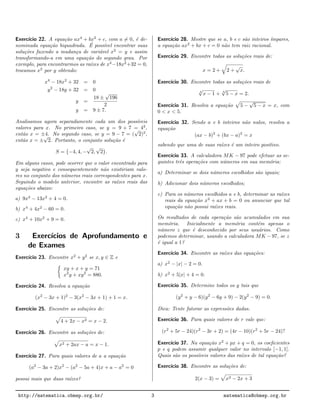 Exerc´ıcio 22. A equa¸c˜ao ax4
+ bx2
+ c, com a = 0, ´e de-
nominada equa¸c˜ao biquadrada. ´E poss´ıvel encontrar suas
solu¸c˜oes fazendo a mudan¸ca de vari´avel x2
= y e assim
transformando-a em uma equa¸c˜ao do segundo grau. Por
exemplo, para encontrarmos as ra´ızes de x4
−18x2
+32 = 0,
trocamos x2
por y obtendo:
x4
− 18x2
+ 32 = 0
y2
− 18y + 32 = 0
y =
18 ±
√
196
2
y = 9 ± 7.
Analisamos agora separadamente cada um dos poss´ıveis
valores para x. No primeiro caso, se y = 9 + 7 = 42
,
ent˜ao x = ±4. No segundo caso, se y = 9 − 7 = (
√
2)2
,
ent˜ao x = ±
√
2. Portanto, o conjunto solu¸c˜ao ´e
S = {−4, 4, −
√
2,
√
2}.
Em alguns casos, pode ocorrer que o valor encontrado para
y seja negativo e consequentemente n˜ao existiriam valo-
res no conjunto dos n´umeros reais correspondentes para x.
Seguindo o modelo anterior, encontre as ra´ızes reais das
equa¸c˜oes abaixo:
a) 9x4
− 13x2
+ 4 = 0.
b) x4
+ 4x2
− 60 = 0.
c) x4
+ 10x2
+ 9 = 0.
3 Exerc´ıcios de Aprofundamento e
de Exames
Exerc´ıcio 23. Encontre x2
+ y2
se x, y ∈ Z e
xy + x + y = 71
x2
y + xy2
= 880.
Exerc´ıcio 24. Resolva a equa¸c˜ao
(x2
− 3x + 1)2
− 3(x2
− 3x + 1) + 1 = x.
Exerc´ıcio 25. Encontre as solu¸c˜oes de:
4 + 2x − x2 = x − 2.
Exerc´ıcio 26. Encontre as solu¸c˜oes de:
x2 + 2ax − a = x − 1.
Exerc´ıcio 27. Para quais valores de a a equa¸c˜ao
(a2
− 3a + 2)x2
− (a2
− 5a + 4)x + a − a2
= 0
possui mais que duas ra´ızes?
Exerc´ıcio 28. Mostre que se a, b e c s˜ao inteiros ´ımpares,
a equa¸c˜ao ax2
+ bx + c = 0 n˜ao tem raiz racional.
Exerc´ıcio 29. Encontre todas as solu¸c˜oes reais de:
x = 2 + 2 +
√
x.
Exerc´ıcio 30. Encontre todas as solu¸c˜oes reais de
4
√
x − 1 + 4
√
5 − x = 2.
Exerc´ıcio 31. Resolva a equa¸c˜ao 5 −
√
5 − x = x, com
0 < x < 5.
Exerc´ıcio 32. Sendo a e b inteiros n˜ao nulos, resolva a
equa¸c˜ao
(ax − b)2
+ (bx − a)2
= x
sabendo que uma de suas ra´ızes ´e um inteiro positivo.
Exerc´ıcio 33. A calculadora MK − 97 pode efetuar as se-
guintes trˆes opera¸c˜oes com n´umeros em sua mem´oria:
a) Determinar se dois n´umeros escolhidos s˜ao iguais;
b) Adicionar dois n´umeros escolhidos;
c) Para os n´umeros escolhidos a e b, determinar as ra´ızes
reais da equa¸c˜ao x2
+ ax + b = 0 ou anunciar que tal
equa¸c˜ao n˜ao possui ra´ızes reais.
Os resultados de cada opera¸c˜ao s˜ao acumulados em sua
mem´oria. Inicialmente a mem´oria cont´em apenas o
n´umero z que ´e desconhecido por seus usu´arios. Como
podemos determinar, usando a calculadora MK − 97, se z
´e igual a 1?
Exerc´ıcio 34. Encontre as ra´ızes das equa¸c˜oes:
a) x2
− |x| − 2 = 0.
b) x2
+ 5|x| + 4 = 0.
Exerc´ıcio 35. Determine todos os y tais que
(y2
+ y − 6)(y2
− 6y + 9) − 2(y2
− 9) = 0.
Dica: Tente fatorar as express˜oes dadas.
Exerc´ıcio 36. Para quais valores de r vale que:
(r2
+ 5r − 24)(r2
− 3r + 2) = (4r − 10)(r2
+ 5r − 24)?
Exerc´ıcio 37. Na equa¸c˜ao x2
+ px + q = 0, os coeﬁcientes
p e q podem assumir qualquer valor no intervalo [−1, 1].
Quais s˜ao os poss´ıveis valores das ra´ızes de tal equa¸c˜ao?
Exerc´ıcio 38. Encontre as solu¸c˜oes de:
2(x − 3) = x2 − 2x + 3
http://matematica.obmep.org.br/ 3 matematica@obmep.org.br
 