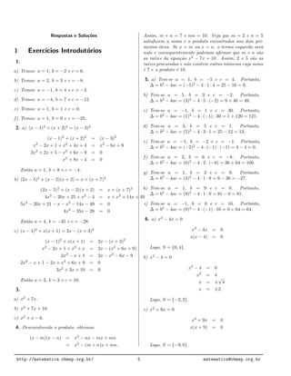 Respostas e Solu¸c˜oes
1 Exerc´ıcios Introdut´orios
1.
a) Temos: a = 1, b = −2 e c = 6.
b) Temos: a = 2, b = 3 e c = −8.
c) Temos: a = −1, b = 4 e c = −3.
d) Temos: a = −4, b = 7 e c = −12.
e) Temos: a = 1, b = 1 e c = 0.
f) Temos: a = 1, b = 0 e c = −25.
2. a) (x − 1)2
+ (x + 2)2
= (x − 3)2
(x − 1)2
+ (x + 2)2
= (x − 3)2
x2
− 2x + 1 + x2
+ 4x + 4 = x2
− 6x + 9
2x2
+ 2x + 5 − x2
+ 6x − 9 = 0
x2
+ 8x − 4 = 0
Ent˜ao a = 1, b = 8 e c = −4.
b) (2x − 5)2
+ (x − 2)(x + 2) = x + (x + 7)2
(2x − 5)2
+ (x − 2)(x + 2) = x + (x + 7)2
4x2
− 20x + 25 + x2
− 4 = x + x2
+ 14x + 49
5x2
− 20x + 21 − x − x2
− 14x − 49 = 0
4x2
− 35x − 28 = 0
Ent˜ao a = 4, b = −35 e c = −28.
c) (x − 1)2
+ x(x + 1) = 2x − (x + 3)2
(x − 1)2
+ x(x + 1) = 2x − (x + 3)2
x2
− 2x + 1 + x2
+ x = 2x − (x2
+ 6x + 9)
2x2
− x + 1 = 2x − x2
− 6x − 9
2x2
− x + 1 − 2x + x2
+ 6x + 9 = 0
3x2
+ 3x + 10 = 0
Ent˜ao a = 3, b = 3 e c = 10.
3.
a) x2
+ 7x.
b) x2
+ 7x + 10.
c) x2
+ x − 6.
4. Desenvolvendo o produto, obtemos:
(x − m)(x − n) = x2
− nx − mx + mn
= x2
− (m + n)x + mn.
Assim, m + n = 7 e mn = 10. Veja que m = 2 e n = 5
satisfazem a soma e o produto encontrados nos dois pri-
meiros itens. Se x = m ou x = n, o termo esquerdo ser´a
nulo e consequentemente podemos aﬁrmar que m e n s˜ao
as ra´ızes da equa¸c˜ao x2
− 7x + 10. Assim, 2 e 5 s˜ao as
ra´ızes procuradas e n˜ao existem outros n´umeros cuja soma
´e 7 e o produto ´e 10.
5. a) Tem-se a = 1, b = −5 e c = 4. Portanto,
∆ = b2
− 4ac = (−5)2
− 4 · 1 · 4 = 25 − 16 = 9.
b) Tem-se a = 5, b = 3 e c = −2. Portanto,
∆ = b2
− 4ac = (3)2
− 4 · 5 · (−2) = 9 + 40 = 49.
c) Tem-se a = −1, b = 1 e c = 30. Portanto,
∆ = b2
− 4ac = (1)2
− 4 · (−1) · 30 = 1 + 120 = 121.
d) Tem-se a = 3, b = 5 e c = 1. Portanto,
∆ = b2
− 4ac = (5)2
− 4 · 3 · 1 = 25 − 12 = 13.
e) Tem-se a = −1, b = −2 e c = −1. Portanto,
∆ = b2
− 4ac = (−2)2
− 4 · (−1) · (−1) = 4 − 4 = 0.
f) Tem-se a = 2, b = 6 e c = −8. Portanto,
∆ = b2
− 4ac = (6)2
− 4 · 2 · (−8) = 36 + 64 = 100.
g) Tem-se a = 1, b = 3 e c = 9. Portanto,
∆ = b2
− 4ac = (3)2
− 4 · 1 · 9 = 9 − 36 = −27.
h) Tem-se a = 1, b = 9 e c = 0. Portanto,
∆ = b2
− 4ac = (9)2
− 4 · 1 · 0 = 81 − 0 = 81.
i) Tem-se a = −1, b = 0 e c = 16. Portanto,
∆ = b2
− 4ac = (0)2
− 4 · (−1) · 16 = 0 + 64 = 64.
6. a) x2
− 4x = 0
x2
− 4x = 0
x(x − 4) = 0
Logo, S = {0, 4}.
b) x2
− 4 = 0
x2
− 4 = 0
x2
= 4
x = ±
√
4
x = ±2
Logo, S = {−2, 2}.
c) x2
+ 9x = 0
x2
+ 9x = 0
x(x + 9) = 0
Logo, S = {−9, 0}.
http://matematica.obmep.org.br/ 5 matematica@obmep.org.br
 