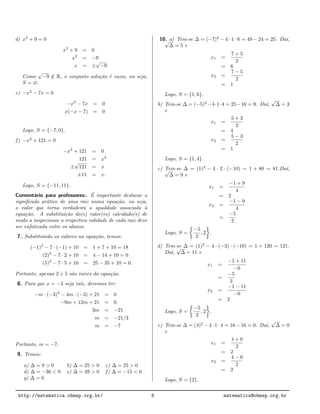d) x2
+ 9 = 0
x2
+ 9 = 0
x2
= −9
x = ±
√
−9
Como
√
−9 /∈ R, o conjunto solu¸c˜ao ´e vazio, ou seja,
S = ∅.
e) −x2
− 7x = 0
−x2
− 7x = 0
x(−x − 7) = 0
Logo, S = {−7, 0}.
f) −x2
+ 121 = 0
−x2
+ 121 = 0
121 = x2
±
√
121 = x
±11 = x.
Logo, S = {−11, 11}.
Coment´ario para professores:. ´E importante destacar o
signiﬁcado pr´atico de uma raiz numa equa¸c˜ao, ou seja,
o valor que torna verdadeira a igualdade associada `a
equa¸c˜ao. A substitui¸c˜ao do(s) valor(es) calculado(s) de
modo a inspecionar a respectiva validade de cada raiz deve
ser enfatizada entre os alunos.
7. Substituindo os valores na equa¸c˜ao, temos:
(−1)2
− 7 · (−1) + 10 = 1 + 7 + 10 = 18
(2)2
− 7 · 2 + 10 = 4 − 14 + 10 = 0
(5)2
− 7 · 5 + 10 = 25 − 35 + 10 = 0.
Portanto, apenas 2 e 5 s˜ao ra´ızes da equa¸c˜ao.
8. Para que x = −3 seja ra´ız, devemos ter:
−m · (−3)2
− 4m · (−3) + 21 = 0
−9m + 12m + 21 = 0
3m = −21
m = −21/3
m = −7
Portanto, m = −7.
9. Temos:
a) ∆ = 9 > 0 b) ∆ = 25 > 0 c) ∆ = 25 > 0
d) ∆ = −36 < 0 e) ∆ = 49 > 0 f) ∆ = −15 < 0
g) ∆ = 0
10. a) Tem-se ∆ = (−7)2
− 4 · 1 · 6 = 49 − 24 = 25. Da´ı,√
∆ = 5 e
x1 =
7 + 5
2
= 6
x2 =
7 − 5
2
= 1
Logo, S = {1, 6}.
b) Tem-se ∆ = (−5)2
−4·1·4 = 25−16 = 9. Da´ı,
√
∆ = 3
e
x1 =
5 + 3
2
= 4
x2 =
5 − 3
2
= 1
Logo, S = {1, 4}.
c) Tem-se ∆ = (1)2
− 4 · 2 · (−10) = 1 + 80 = 81.Da´ı,√
∆ = 9 e
x1 =
−1 + 9
4
= 2
x2 =
−1 − 9
4
=
−5
2
Logo, S =
−5
2
, 2 .
d) Tem-se ∆ = (1)2
− 4 · (−3) · (−10) = 1 + 120 = 121.
Da´ı,
√
∆ = 11 e
x1 =
−1 + 11
−6
=
−5
3
x2 =
−1 − 11
−6
= 2
Logo, S =
−5
3
, 2 .
e) Tem-se ∆ = (4)2
− 4 · 1 · 4 = 16 − 16 = 0. Da´ı,
√
∆ = 0
e
x1 =
4 + 0
2
= 2
x2 =
4 − 0
2
= 2
Logo, S = {2}.
http://matematica.obmep.org.br/ 6 matematica@obmep.org.br
 