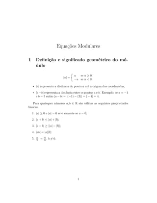 Equações Modulares
1 Deﬁnição e signiﬁcado geométrico do mó-
dulo
|u| =
u se u ≥ 0
−u se u < 0
• |a| representa a distância do ponto a até a origem das coordenadas;
• |a−b| representa a distância entre os pontos a e b. Exemplo: se a = −1
e b = 3 então |a − b| = |(−1) − (3)| = | − 4| = 4.
Para quaisquer números a, b ∈ R são válidas as seguintes propriedades
básicas:
1. |a| ≥ 0 e |a| = 0 se e somente se a = 0;
2. |a + b| ≤ |a| + |b|;
3. |a − b| ≥ ||a| − |b||;
4. |ab| = |a||b|;
5. |a
b
| = |a|
|b|
, b = 0.
1
 