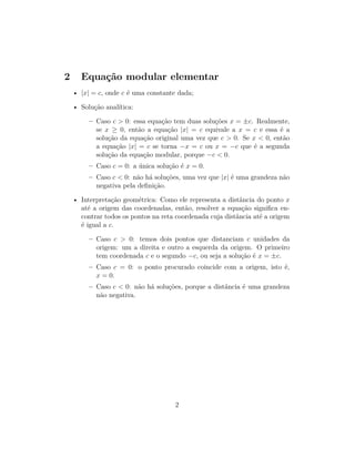 2 Equação modular elementar
• |x| = c, onde c é uma constante dada;
• Solução analítica:
– Caso c > 0: essa equação tem duas soluções x = ±c. Realmente,
se x ≥ 0, então a equação |x| = c equivale a x = c e essa é a
solução da equação original uma vez que c > 0. Se x < 0, então
a equação |x| = c se torna −x = c ou x = −c que é a segunda
solução da equação modular, porque −c < 0.
– Caso c = 0: a única solução é x = 0.
– Caso c < 0: não há soluções, uma vez que |x| é uma grandeza não
negativa pela definição.
• Interpretação geométrica: Como ele representa a distância do ponto x
até a origem das coordenadas, então, resolver a equação significa en-
contrar todos os pontos na reta coordenada cuja distância até a origem
é igual a c.
– Caso c > 0: temos dois pontos que distanciam c unidades da
origem: um a direita e outro a esquerda da origem. O primeiro
tem coordenada c e o segundo −c, ou seja a solução é x = ±c.
– Caso c = 0: o ponto procurado coincide com a origem, isto é,
x = 0.
– Caso c < 0: não há soluções, porque a distância é uma grandeza
não negativa.
2
 