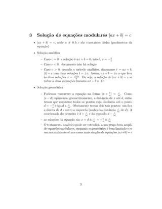 3 Solução de equações modulares |ax + b| = c
• |ax + b| = c, onde a 6= 0, b, c são constantes dadas (parâmetros da
equação)
• Solução analítica
– Caso c = 0: a solução é ax + b = 0, isto é, x = −b
a
– Caso c < 0: obviamente não há solução
– Caso c > 0: usando o método analítico, chamamos t = ax + b,
|t| = c tem duas soluções t = ±c. Assim, ax + b = ±c o que leva
às duas soluções x = −b±c
a
. Ou seja, a solução de |ax + b| = c se
reduz a duas esquações lineares ax + b = ±c.
• Solução geométrica
– Podemos reescrever a equação na forma |x + b
a
| = c
|a|
. Como
|x − d| representa, geometricamente, a distância de x até d, então
temos que encontrar todos os pontos cuja distância até o ponto
d = −b
a
é igual a c
|a|
. Obviamente temos dois tais pontos: um fica
a direita de d e outro a esquerda (ambos na distância c
|a|
de d). A
coordenada do primeiro é d + c
|a|
e do segundo d − c
|a|
– as soluções da equação são x = d ± c
|a|
= −b
a
± c
|a|
– O tratamento analítico pode ser estendido a um grupo bem amplo
de equações modulares, enquanto o geométrico é bem limitado e se
usa normalmente só nos casos mais simples de equações |ax+b| = c
3
 