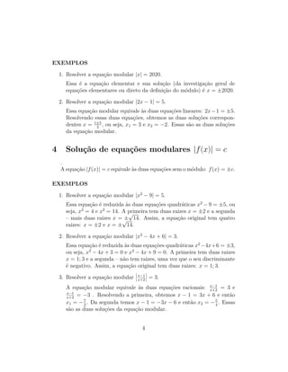 EXEMPLOS
1. Resolver a equação modular |x| = 2020.
Essa é a equação elementar e sua solução (da investigação geral de
equações elementares ou direto da definição do módulo) é x = ±2020.
2. Resolver a equação modular |2x − 1| = 5.
Essa equação modular equivale às duas equações lineares: 2x−1 = ±5.
Resolvendo essas duas equações, obtemos as duas soluções correspon-
dentes x = 1±5
2
, ou seja, x1 = 3 e x2 = −2. Essas são as duas soluções
da equação modular.
4 Solução de equações modulares |f(x)| = c
.
A equação |f(x)| = c equivale às duas equações sem o módulo: f(x) = ±c.
EXEMPLOS
1. Resolver a equação modular |x2
− 9| = 5.
Essa equação é reduzida às duas equações quadráticas x2
− 9 = ±5, ou
seja, x2
= 4 e x2
= 14. A primeira tem duas raizes x = ±2 e a segunda
– mais duas raizes x = ±
√
14. Assim, a equação original tem quatro
raizes: x = ±2 e x = ±
√
14.
2. Resolver a equação modular |x2
− 4x + 6| = 3.
Essa equação é reduzida às duas equações quadráticas x2
−4x+6 = ±3,
ou seja, x2
− 4x + 3 = 0 e x2
− 4x + 9 = 0. A primeira tem duas raizes
x = 1; 3 e a segunda – não tem raizes, uma vez que o seu discriminante
é negativo. Assim, a equação original tem duas raizes: x = 1; 3.
3. Resolver a equação modular
 