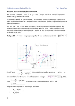 Análise de circuitos elétricos CC e CA Pedro Barros Neto
Equações transcendentais e a função Lambert.
São equações nas formas y =x .ex
e y =x ±ex
, ou que possam ser convertidas para essa
forma, com “y” determinado e Real.
A matemática por trás da função Lambert é extremamente complicada por exigir "expansões em
série" incomuns e complexas, e integrais de estilo transcendental que não são possíveis de resolver
sem um computador.
Por isso, não é uma tecla ou botão que pode ser pressionado na maioria das calculadoras. No
entanto, aplicativos de matemática como Symbolab, Wolfram Alpha e Mathematica, resolvem
problemas transcendentais usando a função Lambert “W” em segundo plano, bastando digitar a
expressão inicial dada.
Na figura LB – 01 temos a comparação do gráfico de uma função transcendental f (x)= x ex
(LB.01) com
x≥−1
y =−
1
e
=−0,367879
, comparada com a função exponencial f (x)=ex
, e
temos também a função inversa de Lambert, no ramo principal W0(xe
x
)= f
−1
(xe
x
) (LB.02)
com x ≥−
1
e
=−0,367879
y =−1
, comparada com a função logarítmica f (x)=ln x .
Propriedades que ajudam na manipulação preliminar:
1. W0 (x.e
x
)= x .
2. W0(0)=0 .
1
 